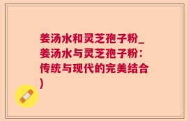 姜汤水和灵芝孢子粉_姜汤水与灵芝孢子粉：传统与现代的完美结合)
