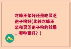 吃蜂王浆好还是吃灵芝孢子粉好(比较吃蜂王浆和灵芝孢子粉的效果，哪种更好？)