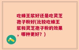 吃蜂王浆好还是吃灵芝孢子粉好(比较吃蜂王浆和灵芝孢子粉的效果，哪种更好？)