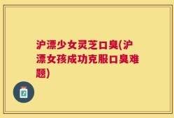 沪漂少女灵芝口臭(沪漂女孩成功克服口臭难题)
