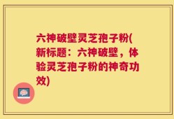 六神破壁灵芝孢子粉(新标题：六神破壁，体验灵芝孢子粉的神奇功效)