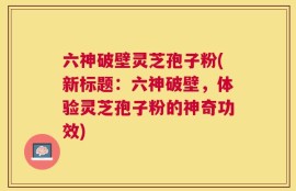 六神破壁灵芝孢子粉(新标题：六神破壁，体验灵芝孢子粉的神奇功效)