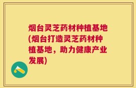 烟台灵芝药材种植基地(烟台打造灵芝药材种植基地，助力健康产业发展)