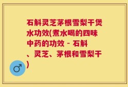 石斛灵芝茅根雪梨干煲水功效(煮水喝的四味中药的功效 - 石斛、灵芝、茅根和雪梨干)