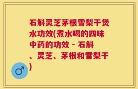 石斛灵芝茅根雪梨干煲水功效(煮水喝的四味中药的功效 - 石斛、灵芝、茅根和雪梨干)