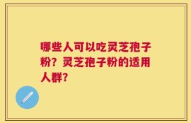 哪些人可以吃灵芝孢子粉？灵芝孢子粉的适用人群？
