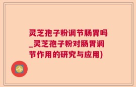 灵芝孢子粉调节肠胃吗_灵芝孢子粉对肠胃调节作用的研究与应用)