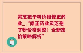 灵芝孢子粉价格修正药业_“修正药业灵芝孢子粉价格调整：全新定价策略解析”