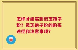 怎样才能买到灵芝孢子粉？灵芝孢子粉的购买途径和注意事项？
