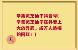 辛集灵芝仙子抖音号(辛集灵芝仙子在抖音上大放异彩，成万人追捧的网红！)