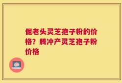 倔老头灵芝孢子粉的价格？腾冲产灵芝孢子粉价格