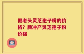 倔老头灵芝孢子粉的价格？腾冲产灵芝孢子粉价格
