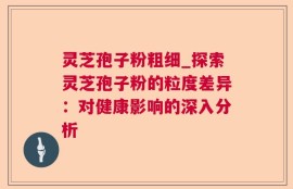 灵芝孢子粉粗细_探索灵芝孢子粉的粒度差异：对健康影响的深入分析