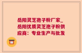 岳阳灵芝孢子粉厂家_岳阳优质灵芝孢子粉供应商：专业生产与批发