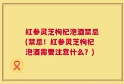 红参灵芝枸杞泡酒禁忌(禁忌！红参灵芝枸杞泡酒需要注意什么？)