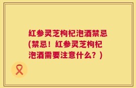 红参灵芝枸杞泡酒禁忌(禁忌！红参灵芝枸杞泡酒需要注意什么？)