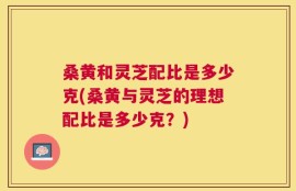 桑黄和灵芝配比是多少克(桑黄与灵芝的理想配比是多少克？)