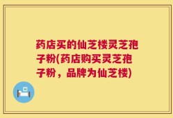 药店买的仙芝楼灵芝孢子粉(药店购买灵芝孢子粉，品牌为仙芝楼)
