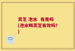 灵芝 泡水  有用吗(泡水喝灵芝有效吗？)