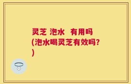 灵芝 泡水  有用吗(泡水喝灵芝有效吗？)