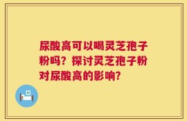 尿酸高可以喝灵芝孢子粉吗？探讨灵芝孢子粉对尿酸高的影响？