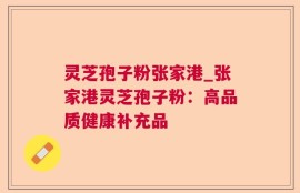 灵芝孢子粉张家港_张家港灵芝孢子粉：高品质健康补充品