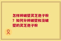 怎样辨破壁灵芝孢子粉？如何分辨破壁和没破壁的灵芝孢子粉
