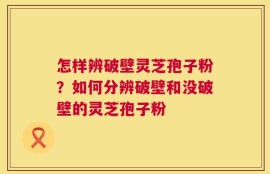 怎样辨破壁灵芝孢子粉？如何分辨破壁和没破壁的灵芝孢子粉