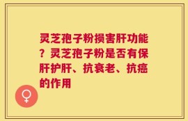 灵芝孢子粉损害肝功能？灵芝孢子粉是否有保肝护肝、抗衰老、抗癌的作用
