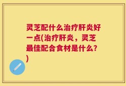 灵芝配什么治疗肝炎好一点(治疗肝炎，灵芝最佳配合食材是什么？)