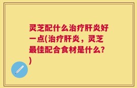 灵芝配什么治疗肝炎好一点(治疗肝炎，灵芝最佳配合食材是什么？)