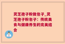 灵芝孢子粉做包子_灵芝孢子粉包子：传统美食与健康养生的完美结合