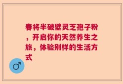 春将半破壁灵芝孢子粉，开启你的天然养生之旅，体验别样的生活方式