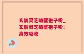 玄龄灵芝破壁孢子粉_玄龄灵芝破壁孢子粉：高效吸收