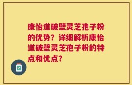 康怡道破壁灵芝孢子粉的优势？详细解析康怡道破壁灵芝孢子粉的特点和优点？