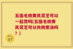 五指毛桃黄芪灵芝可以一起煲吗(五指毛桃黄芪灵芝可以共同煮汤吗？)