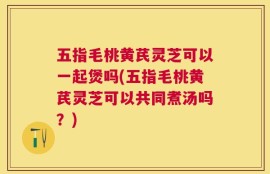 五指毛桃黄芪灵芝可以一起煲吗(五指毛桃黄芪灵芝可以共同煮汤吗？)