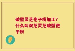 破壁灵芝孢子粉加工？什么叫双芝灵芝破壁孢子粉