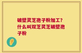 破壁灵芝孢子粉加工？什么叫双芝灵芝破壁孢子粉