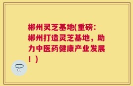郴州灵芝基地(重磅：郴州打造灵芝基地，助力中医药健康产业发展！)