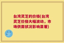 台湾灵芝的价格(台湾灵芝价格大幅波动，市场供需状况影响显著)