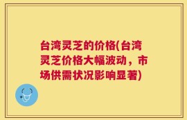 台湾灵芝的价格(台湾灵芝价格大幅波动，市场供需状况影响显著)