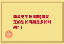 鲜灵芝生长周期(鲜灵芝的生长周期是多长时间？)