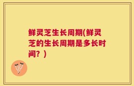 鲜灵芝生长周期(鲜灵芝的生长周期是多长时间？)