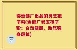 得壹健厂出品的灵芝孢子粉(壹健厂灵芝孢子粉：自然健康，助您强身健体)