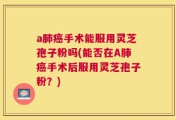 a肺癌手术能服用灵芝孢子粉吗(能否在A肺癌手术后服用灵芝孢子粉？)