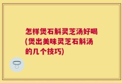 怎样煲石斛灵芝汤好喝(煲出美味灵芝石斛汤的几个技巧)