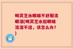 喝灵芝水眼睛不舒服流眼泪(喝灵芝水后眼睛流泪不适，该怎么办？)