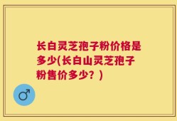 长白灵芝孢子粉价格是多少(长白山灵芝孢子粉售价多少？)