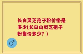 长白灵芝孢子粉价格是多少(长白山灵芝孢子粉售价多少？)